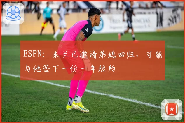 ESPN:米兰已邀请弟媳回归,可能与他签下一份一年短约