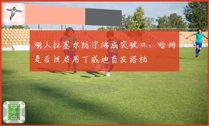 湖人拉塞尔防守端成突破口,哈姆是否该启用丁威迪首发搭档