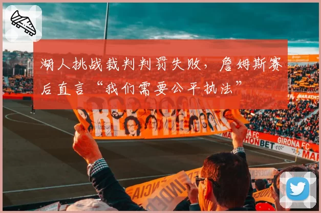 湖人挑战裁判判罚失败,詹姆斯赛后直言“我们需要公平执法”