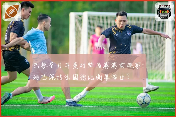 巴黎圣日耳曼对阵马赛赛前观察：姆巴佩的法国德比谢幕演出？