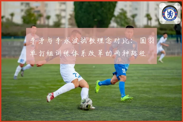 李矛与李永波执教理念对比:国羽单打组训练体系改革的两种路径