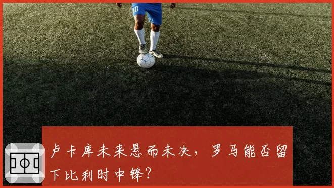 卢卡库未来悬而未决,罗马能否留下比利时中锋?