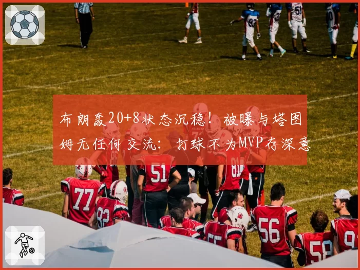 布朗轰20+8状态沉稳!被曝与塔图姆无任何交流:打球不为MVP存深意