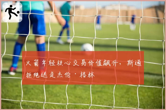 火箭年轻核心交易价值飙升，斯通拒绝送走杰伦·格林