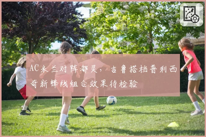 AC米兰对阵都灵,吉鲁搭档普利西奇新锋线组合效果待检验