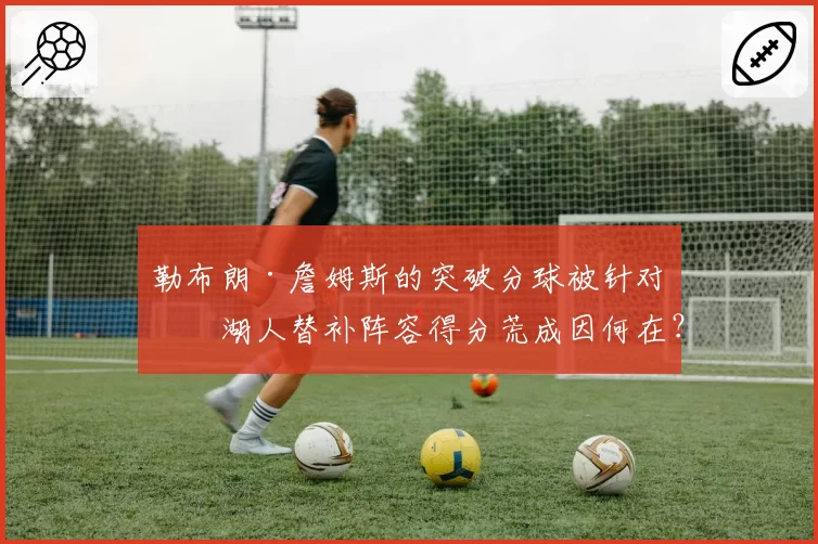 勒布朗·詹姆斯的突破分球被针对,湖人替补阵容得分荒成因何在?