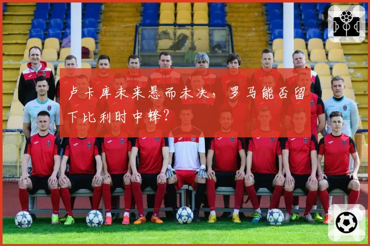 卢卡库未来悬而未决,罗马能否留下比利时中锋?