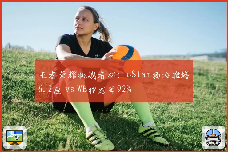王者荣耀挑战者杯:eStar场均推塔6.2座 vs WB控龙率92%
