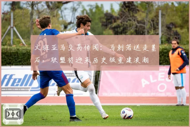 文班亚马交易传闻:马刺若送走基石,联盟将迎来历史级重建浪潮