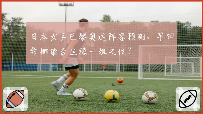 日本女乒巴黎奥运阵容预测,早田希娜能否坐稳一姐之位?
