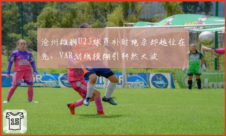 沧州雄狮U23球员补时绝杀却越位在先，VAR划线模糊引轩然大波