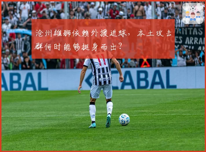 沧州雄狮依赖外援进球,本土攻击群何时能够挺身而出?