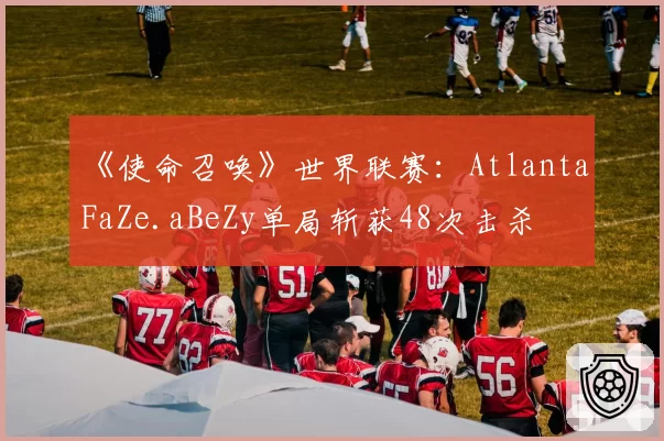 《使命召唤》世界联赛：Atlanta FaZe.aBeZy单局斩获48次击杀