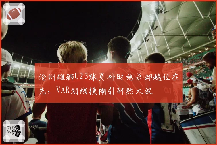 沧州雄狮U23球员补时绝杀却越位在先，VAR划线模糊引轩然大波