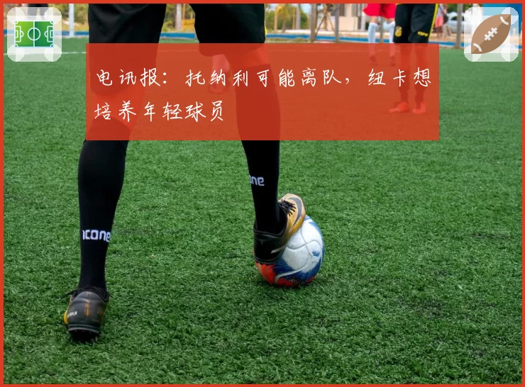 电讯报:托纳利可能离队,纽卡想培养年轻球员
