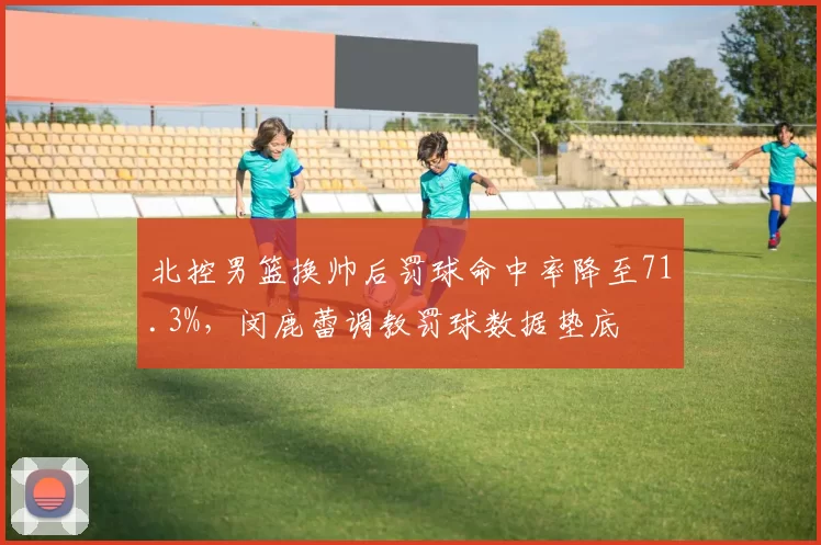 北控男篮换帅后罚球命中率降至71.3%,闵鹿蕾调教罚球数据垫底