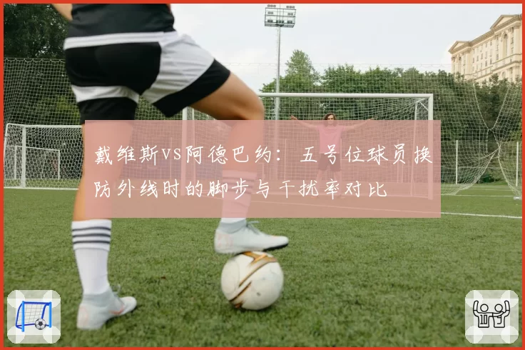 戴维斯vs阿德巴约：五号位球员换防外线时的脚步与干扰率对比