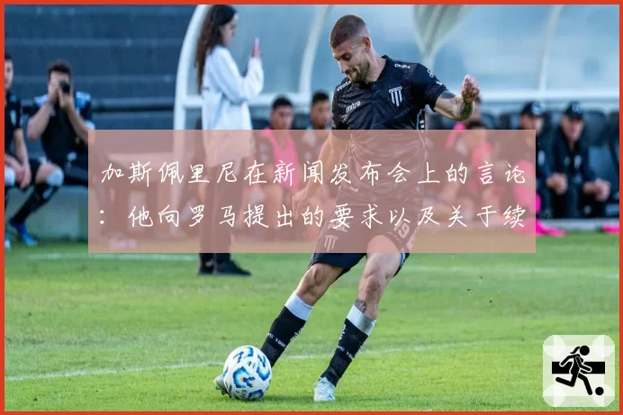 加斯佩里尼在新闻发布会上的言论:他向罗马提出的要求以及关于续约的立场