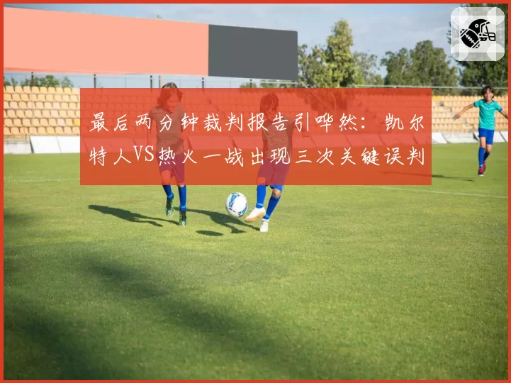 最后两分钟裁判报告引哗然:凯尔特人VS热火一战出现三次关键误判