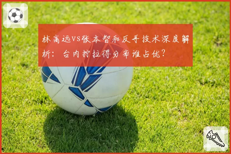 林高远vs张本智和反手技术深度解析:台内拧拉得分率谁占优?