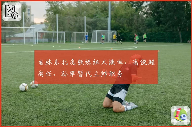 吉林东北虎教练组大换血，高俊超离任，孙军暂代主帅职务