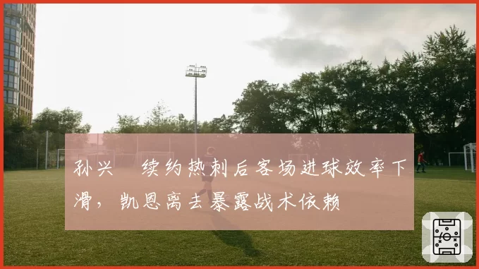孙兴慜续约热刺后客场进球效率下滑,凯恩离去暴露战术依赖