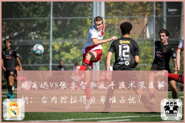 林高远vs张本智和反手技术深度解析:台内拧拉得分率谁占优?