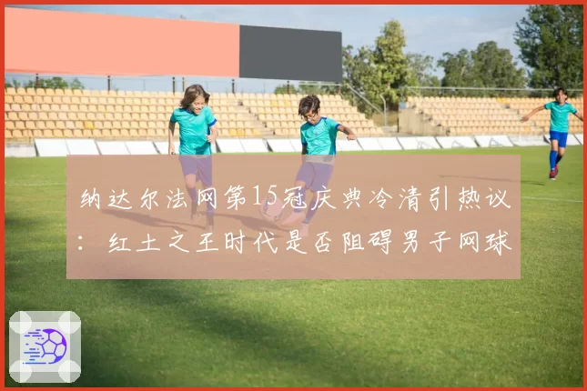 纳达尔法网第15冠庆典冷清引热议:红土之王时代是否阻碍男子网球发展?