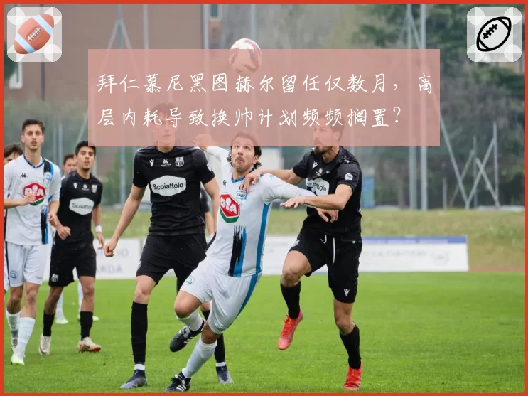 拜仁慕尼黑图赫尔留任仅数月，高层内耗导致换帅计划频频搁置？