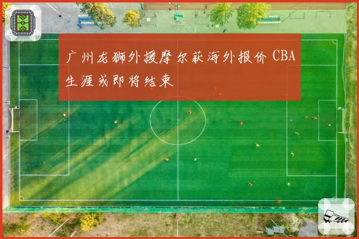 广州龙狮外援摩尔获海外报价 CBA生涯或即将结束