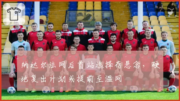 纳达尔法网后首站选择存悬念,硬地复出计划或提前至温网
