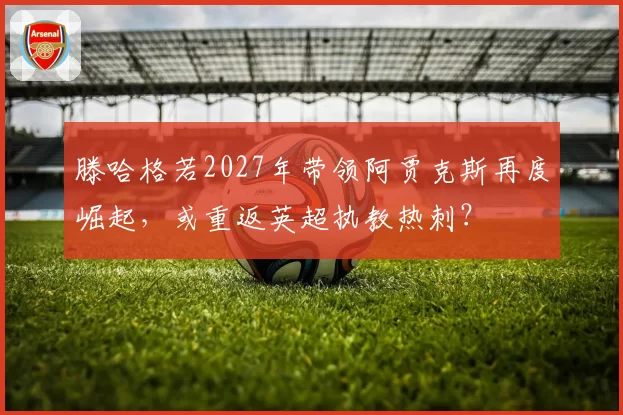 滕哈格若2027年带领阿贾克斯再度崛起，或重返英超执教热刺？