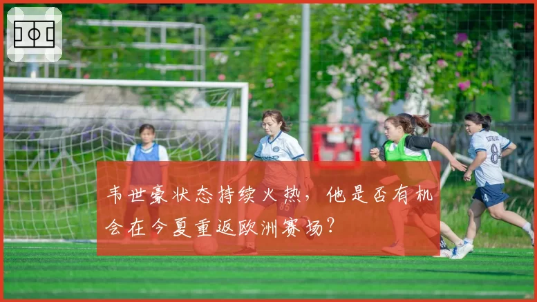 韦世豪状态持续火热,他是否有机会在今夏重返欧洲赛场?