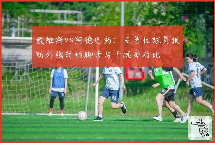 戴维斯vs阿德巴约：五号位球员换防外线时的脚步与干扰率对比