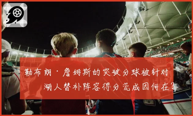 勒布朗·詹姆斯的突破分球被针对,湖人替补阵容得分荒成因何在?
