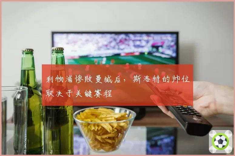 利物浦惨败曼城后,斯洛特的帅位取决于关键赛程