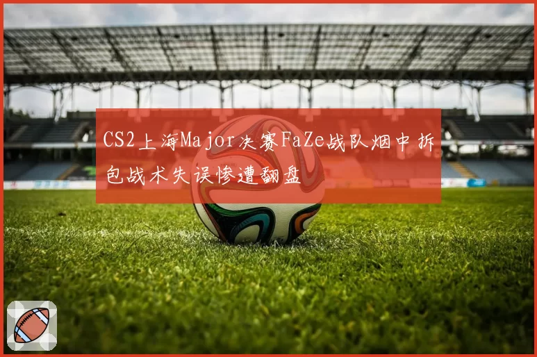 CS2上海Major决赛FaZe战队烟中拆包战术失误惨遭翻盘