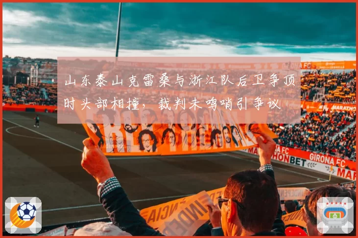 山东泰山克雷桑与浙江队后卫争顶时头部相撞,裁判未鸣哨引争议