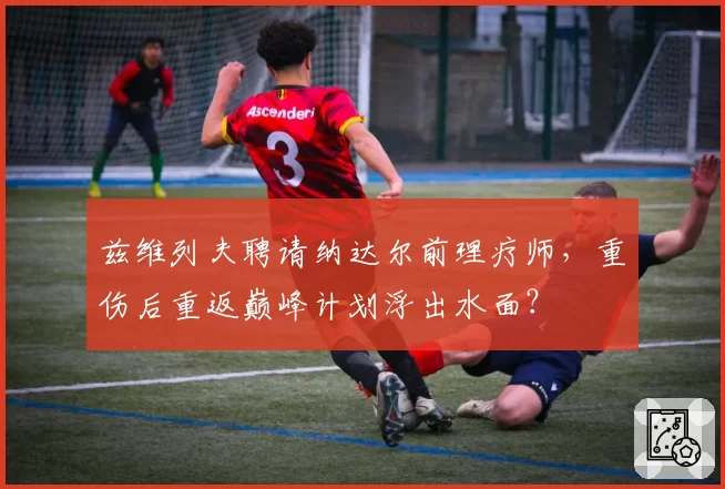 兹维列夫聘请纳达尔前理疗师，重伤后重返巅峰计划浮出水面？