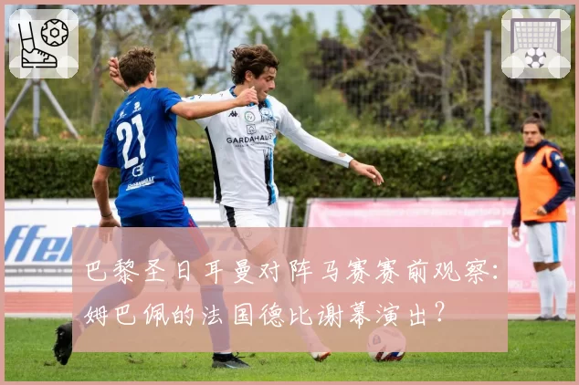 巴黎圣日耳曼对阵马赛赛前观察：姆巴佩的法国德比谢幕演出？