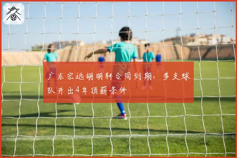 广东宏远胡明轩合同到期,多支球队开出4年顶薪条件