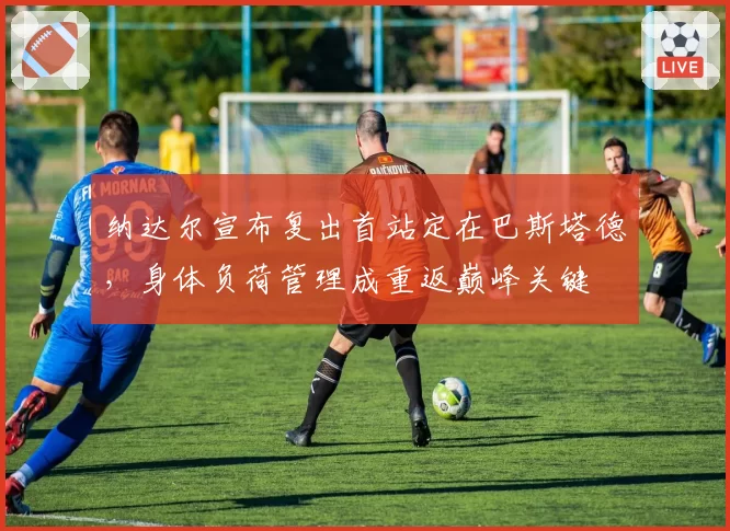 纳达尔宣布复出首站定在巴斯塔德,身体负荷管理成重返巅峰关键