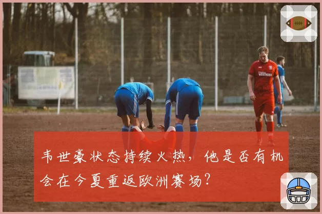 韦世豪状态持续火热,他是否有机会在今夏重返欧洲赛场?
