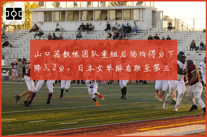 山口茜教练团队重组后场均得分下降3.2分,日本女单排名跌至第三