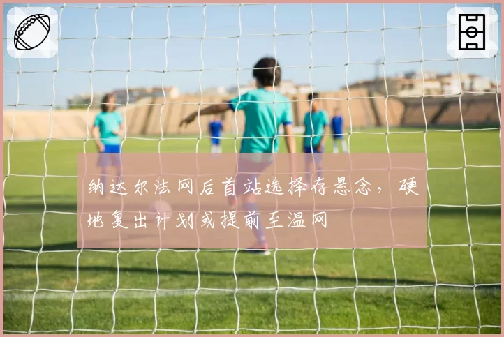 纳达尔法网后首站选择存悬念,硬地复出计划或提前至温网