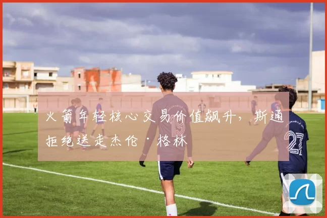 火箭年轻核心交易价值飙升，斯通拒绝送走杰伦·格林
