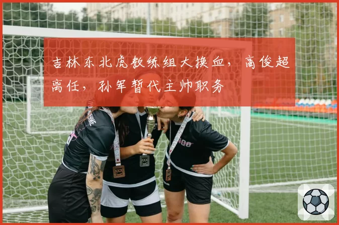 吉林东北虎教练组大换血，高俊超离任，孙军暂代主帅职务